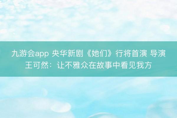 九游会app 央华新剧《她们》行将首演 导演王可然：让不雅众在故事中看见我方