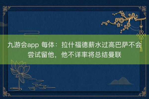 九游会app 每体:拉什福德薪水过高巴萨不会尝试留他,他不详率将总结曼联
