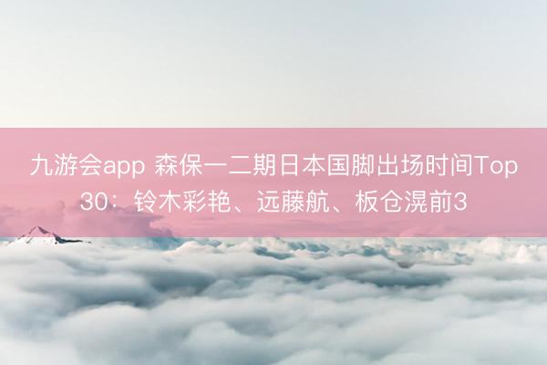 九游会app 森保一二期日本国脚出场时间Top30:铃木彩艳、远藤航、板仓滉前3
