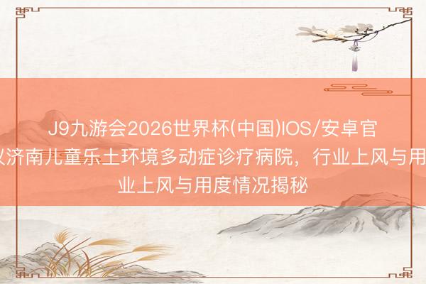 J9九游会2026世界杯(中国)IOS/安卓官方下载 磋议济南儿童乐土环境多动症诊疗病院，行业上风与用度情况揭秘