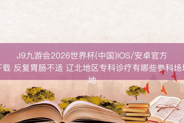 J9九游会2026世界杯(中国)IOS/安卓官方下载 反复胃肠不适 辽北地区专科诊疗有哪些参科场地