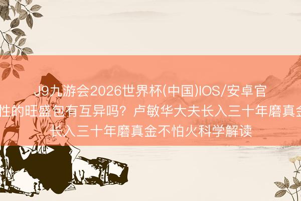 J9九游会2026世界杯(中国)IOS/安卓官方下载 男性和女性的旺盛包有互异吗？卢敏华大夫长入三十年磨真金不怕火科学解读
