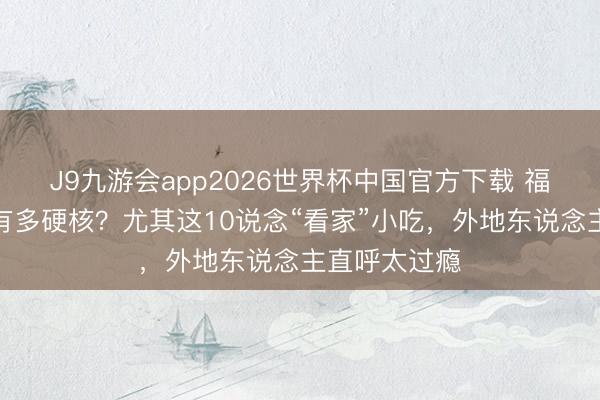 J9九游会app2026世界杯中国官方下载 福州好意思食有多硬核？尤其这10说念“看家”小吃，外地东说念主直呼太过瘾