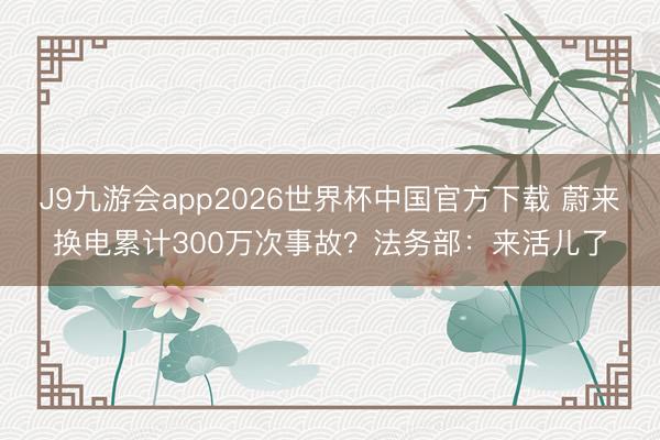 J9九游会app2026世界杯中国官方下载 蔚来换电累计300万次事故?法务部:来活儿了