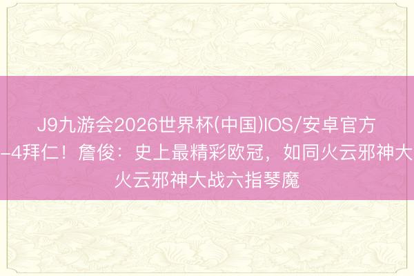 J9九游会2026世界杯(中国)IOS/安卓官方下载 巴黎5-4拜仁！詹俊：史上最精彩欧冠，如同火云邪神大战六指琴魔
