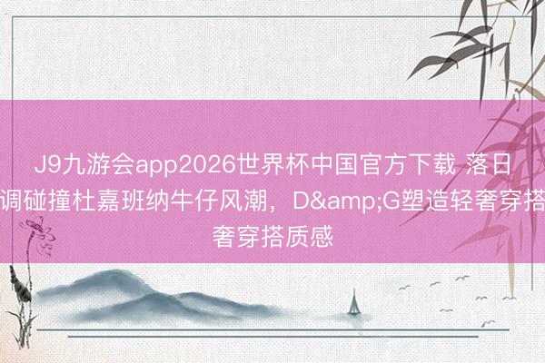 J9九游会app2026世界杯中国官方下载 落日橙色调碰撞杜嘉班纳牛仔风潮,D&G塑造轻奢穿搭质感