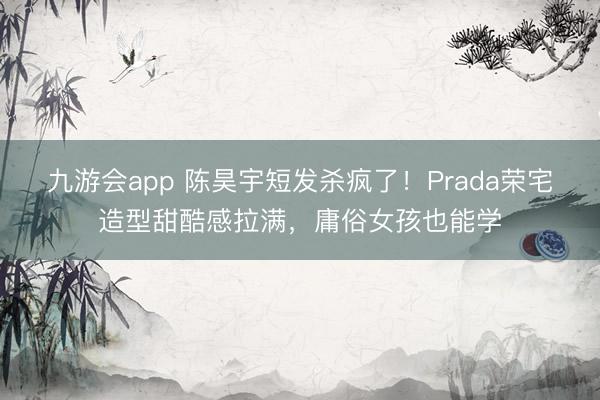 九游会app 陈昊宇短发杀疯了！Prada荣宅造型甜酷感拉满，庸俗女孩也能学
