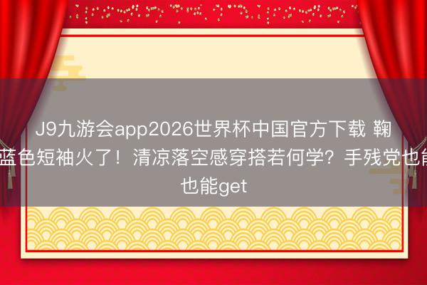 J9九游会app2026世界杯中国官方下载 鞠婧祎蓝色短袖火了！清凉落空感穿搭若何学？手残党也能get