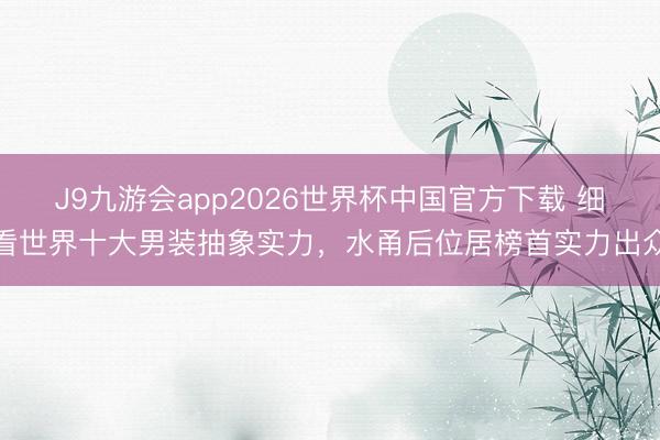 J9九游会app2026世界杯中国官方下载 细看世界十大男装抽象实力，水甬后位居榜首实力出众