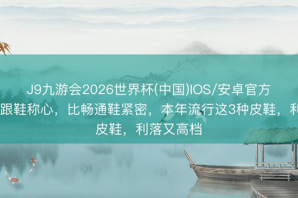 J9九游会2026世界杯(中国)IOS/安卓官方下载 比高跟鞋称心，比畅通鞋紧密，本年流行这3种皮鞋，利落又高档