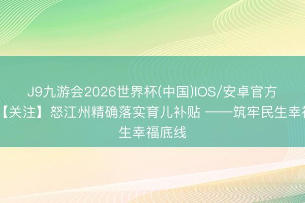 J9九游会2026世界杯(中国)IOS/安卓官方下载 【关注】怒江州精确落实育儿补贴 ——筑牢民生幸福底线