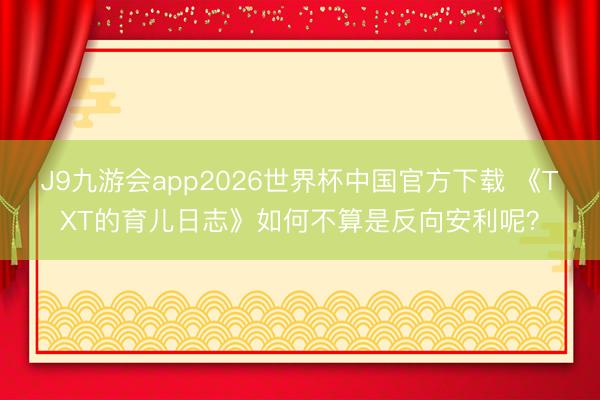J9九游会app2026世界杯中国官方下载 《TXT的育儿日志》如何不算是反向安利呢？