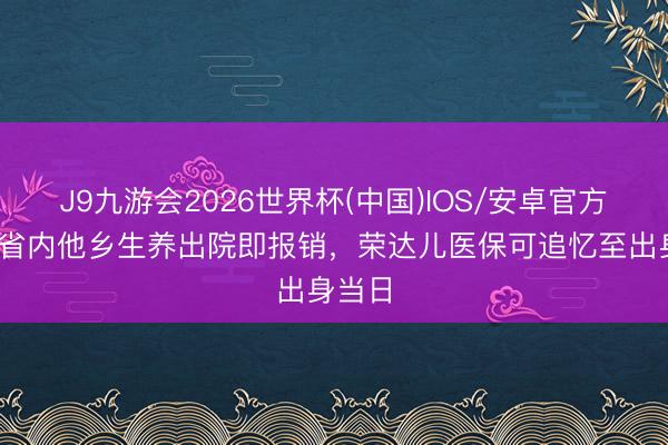 J9九游会2026世界杯(中国)IOS/安卓官方下载 省内他乡生养出院即报销，荣达儿医保可追忆至出身当日