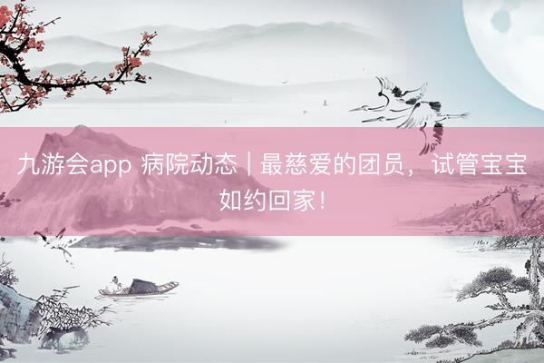 九游会app 病院动态 | 最慈爱的团员，试管宝宝如约回家！