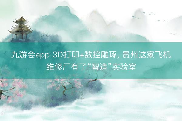九游会app 3D打印+数控雕琢， 贵州这家飞机维修厂有了“智造”实验室