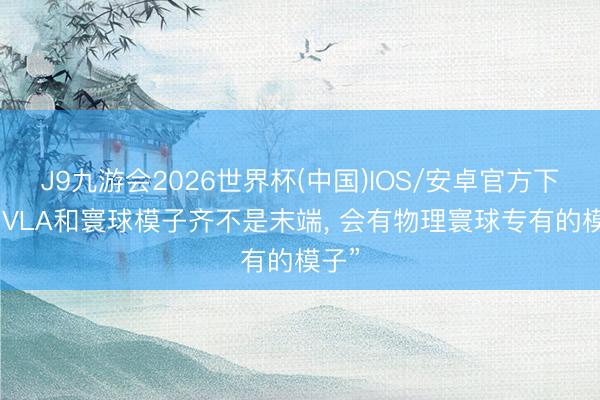 J9九游会2026世界杯(中国)IOS/安卓官方下载 “VLA和寰球模子齐不是末端， 会有物理寰球专有的模子”