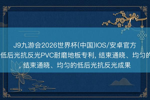 J9九游会2026世界杯(中国)IOS/安卓官方下载 海象新材肯求低后光抗反光PVC耐磨地板专利， 结束通晓、均匀的低后光抗反光成果
