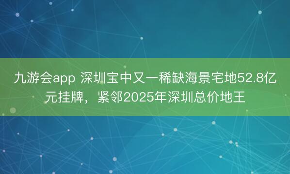 九游会app 深圳宝中又一稀缺海景宅地52.8亿元挂牌，紧邻2025年深圳总价地王