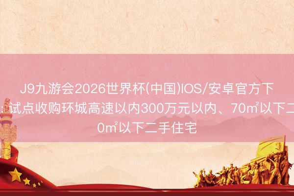 J9九游会2026世界杯(中国)IOS/安卓官方下载 广州: 试点收购环城高速以内300万元以内、70㎡以下二手住宅