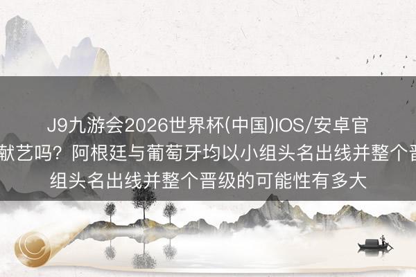 J9九游会2026世界杯(中国)IOS/安卓官方下载 梅罗对决能献艺吗?阿根廷与葡萄牙均以小组头名出线并整个晋级的可能性有多大