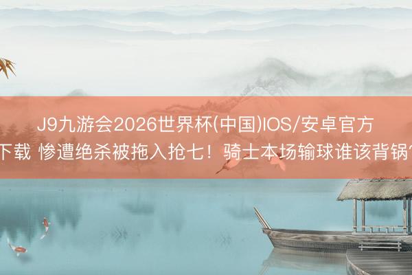 J9九游会2026世界杯(中国)IOS/安卓官方下载 惨遭绝杀被拖入抢七！骑士本场输球谁该背锅？
