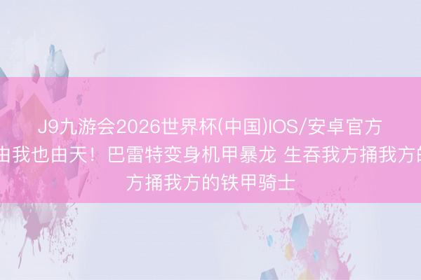 J9九游会2026世界杯(中国)IOS/安卓官方下载 我命由我也由天！巴雷特变身机甲暴龙 生吞我方捅我方的铁甲骑士