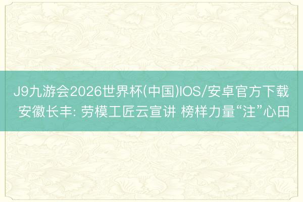 J9九游会2026世界杯(中国)IOS/安卓官方下载 安徽长丰: 劳模工匠云宣讲 榜样力量“注”心田