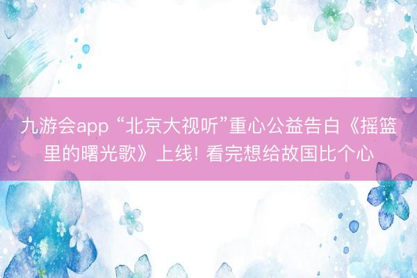 九游会app “北京大视听”重心公益告白《摇篮里的曙光歌》上线! 看完想给故国比个心