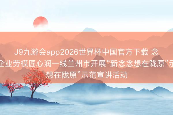 J9九游会app2026世界杯中国官方下载 念念政课堂进企业劳模匠心润一线兰州市开展“新念念想在陇原”示范宣讲活动