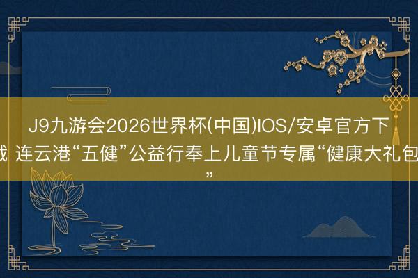 J9九游会2026世界杯(中国)IOS/安卓官方下载 连云港“五健”公益行奉上儿童节专属“健康大礼包”