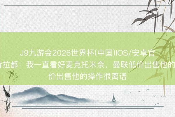 J9九游会2026世界杯(中国)IOS/安卓官方下载 马特拉都:我一直看好麦克托米奈,曼联低价出售他的操作很离谱