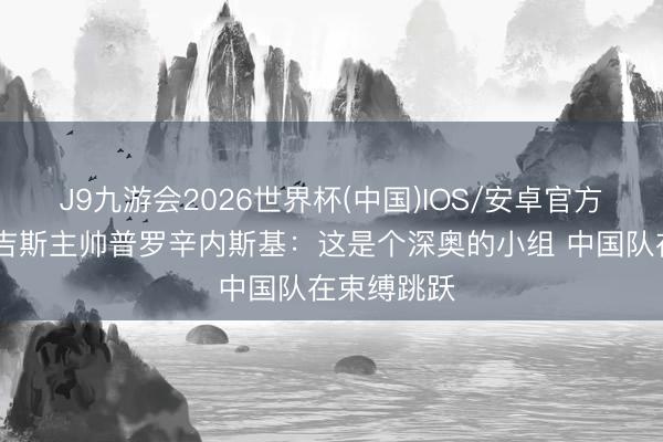 J9九游会2026世界杯(中国)IOS/安卓官方下载 吉尔吉斯主帅普罗辛内斯基：这是个深奥的小组 中国队在束缚跳跃