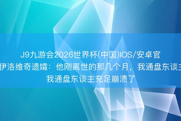 J9九游会2026世界杯(中国)IOS/安卓官方下载 米哈伊洛维奇遗孀：他刚离世的那几个月，我通盘东谈主充足崩溃了