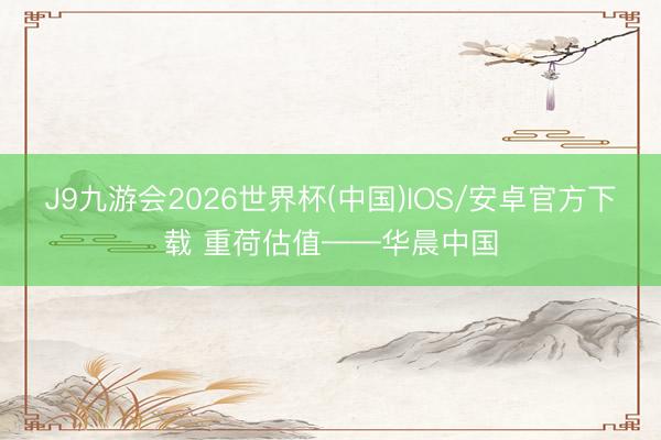 J9九游会2026世界杯(中国)IOS/安卓官方下载 重荷估值——华晨中国