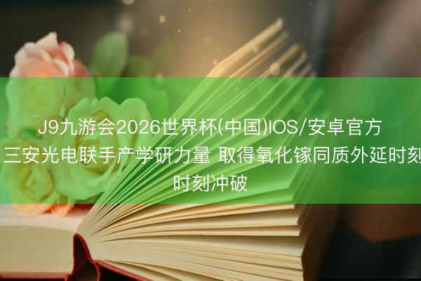 J9九游会2026世界杯(中国)IOS/安卓官方下载 三安光电联手产学研力量 取得氧化镓同质外延时刻冲破