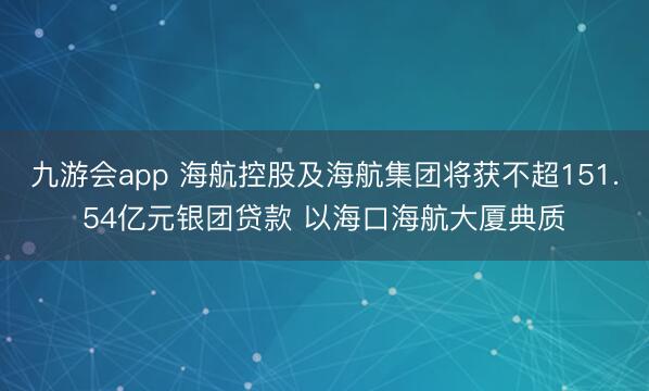 九游会app 海航控股及海航集团将获不超151.54亿元银团贷款 以海口海航大厦典质