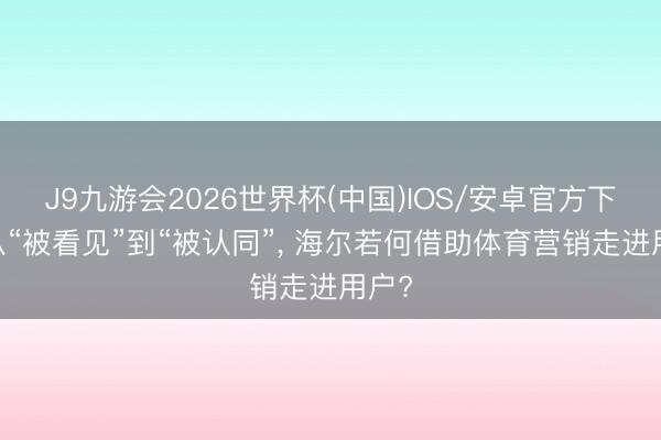 J9九游会2026世界杯(中国)IOS/安卓官方下载 从“被看见”到“被认同”， 海尔若何借助体育营销走进用户?