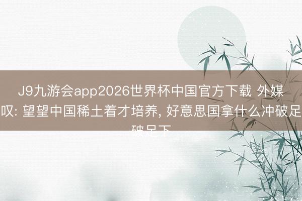 J9九游会app2026世界杯中国官方下载 外媒慨叹: 望望中国稀土着才培养， 好意思国拿什么冲破足下