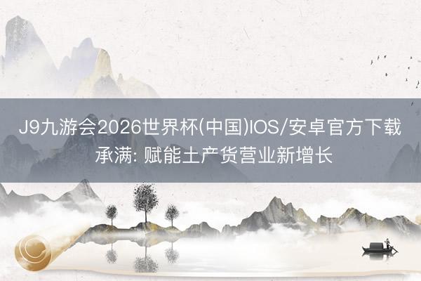 J9九游会2026世界杯(中国)IOS/安卓官方下载 承满: 赋能土产货营业新增长