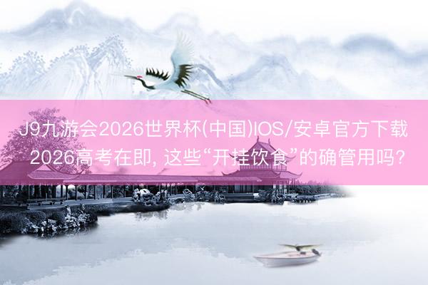 J9九游会2026世界杯(中国)IOS/安卓官方下载 2026高考在即， 这些“开挂饮食”的确管用吗?