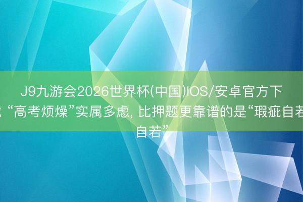 J9九游会2026世界杯(中国)IOS/安卓官方下载 “高考烦燥”实属多虑， 比押题更靠谱的是“瑕疵自若”