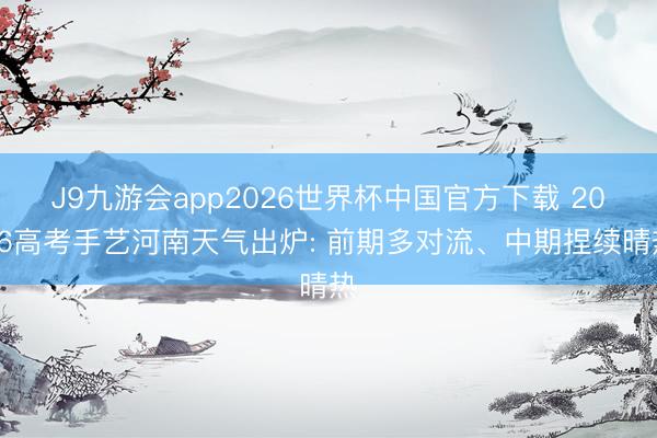 J9九游会app2026世界杯中国官方下载 2026高考手艺河南天气出炉: 前期多对流、中期捏续晴热