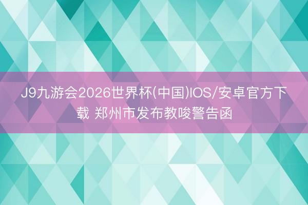 J9九游会2026世界杯(中国)IOS/安卓官方下载 郑州市发布教唆警告函