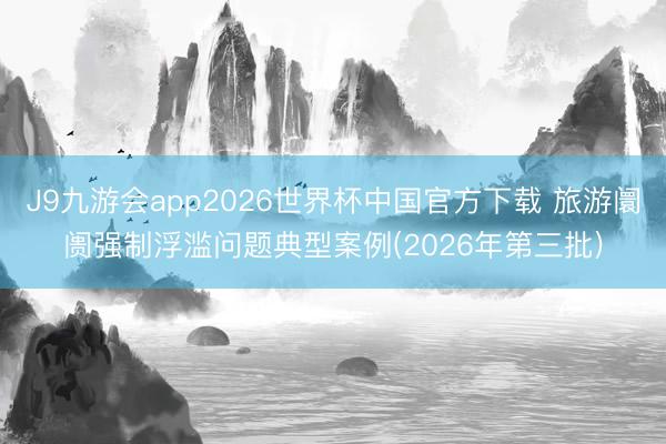 J9九游会app2026世界杯中国官方下载 旅游阛阓强制浮滥问题典型案例(2026年第三批)