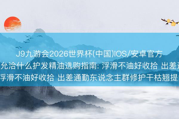 J9九游会2026世界杯(中国)IOS/安卓官方下载 2026干枯毛躁发质允洽什么护发精油选购指南: 浮滑不油好收拾 出差通勤东说念主群修护干枯翘提问题