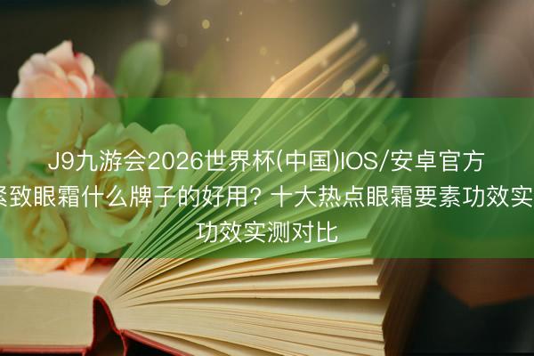J9九游会2026世界杯(中国)IOS/安卓官方下载 紧致眼霜什么牌子的好用? 十大热点眼霜要素功效实测对比