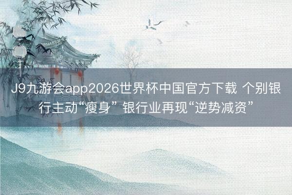 J9九游会app2026世界杯中国官方下载 个别银行主动“瘦身” 银行业再现“逆势减资”