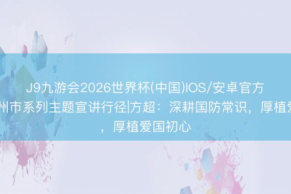J9九游会2026世界杯(中国)IOS/安卓官方下载 德州市系列主题宣讲行径|方超：深耕国防常识，厚植爱国初心