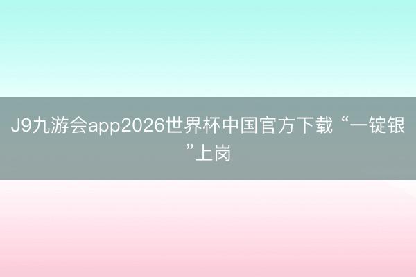 J9九游会app2026世界杯中国官方下载 “一锭银”上岗