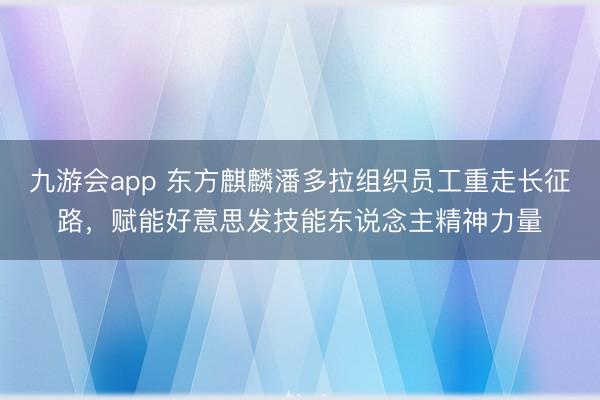九游会app 东方麒麟潘多拉组织员工重走长征路，赋能好意思发技能东说念主精神力量